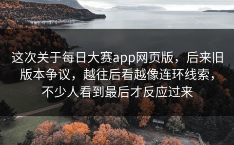 这次关于每日大赛app网页版，后来旧版本争议，越往后看越像连环线索，不少人看到最后才反应过来
