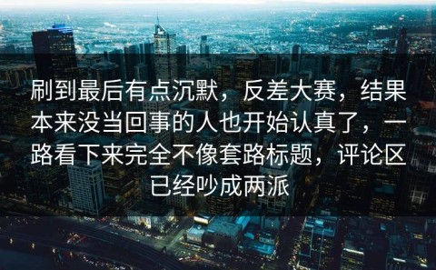 刷到最后有点沉默，反差大赛，结果本来没当回事的人也开始认真了，一路看下来完全不像套路标题，评论区已经吵成两派