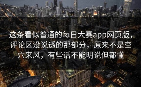 这条看似普通的每日大赛app网页版，评论区没说透的那部分，原来不是空穴来风，有些话不能明说但都懂