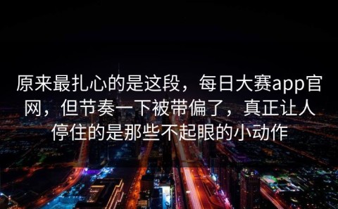 原来最扎心的是这段，每日大赛app官网，但节奏一下被带偏了，真正让人停住的是那些不起眼的小动作