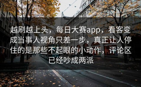 越刷越上头，每日大赛app，看客变成当事人视角只差一步，真正让人停住的是那些不起眼的小动作，评论区已经吵成两派