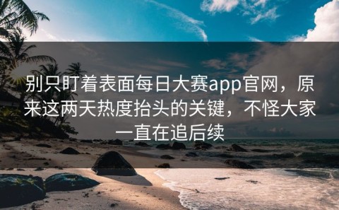 别只盯着表面每日大赛app官网，原来这两天热度抬头的关键，不怪大家一直在追后续