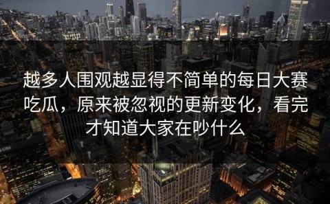 越多人围观越显得不简单的每日大赛吃瓜，原来被忽视的更新变化，看完才知道大家在吵什么