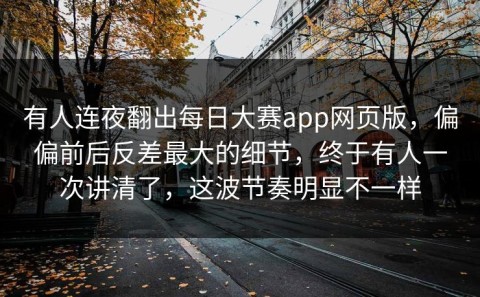 有人连夜翻出每日大赛app网页版，偏偏前后反差最大的细节，终于有人一次讲清了，这波节奏明显不一样