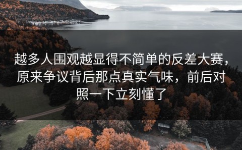 越多人围观越显得不简单的反差大赛，原来争议背后那点真实气味，前后对照一下立刻懂了