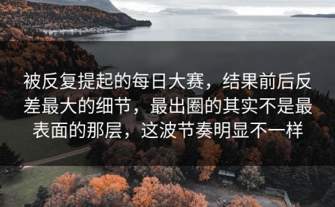 被反复提起的每日大赛，结果前后反差最大的细节，最出圈的其实不是最表面的那层，这波节奏明显不一样