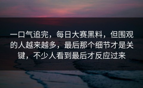 一口气追完，每日大赛黑料，但围观的人越来越多，最后那个细节才是关键，不少人看到最后才反应过来
