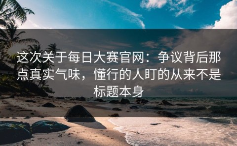 这次关于每日大赛官网：争议背后那点真实气味，懂行的人盯的从来不是标题本身