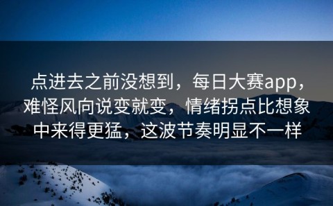 点进去之前没想到，每日大赛app，难怪风向说变就变，情绪拐点比想象中来得更猛，这波节奏明显不一样