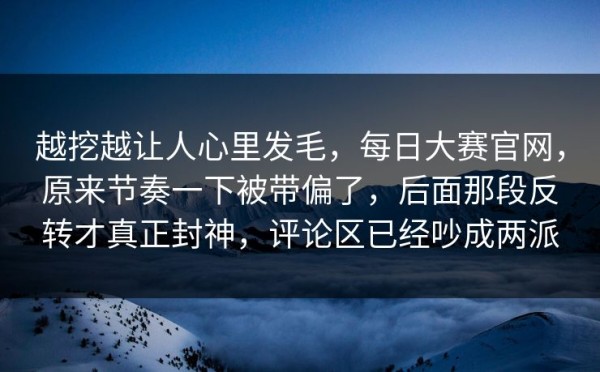越挖越让人心里发毛，每日大赛官网，原来节奏一下被带偏了，后面那段反转才真正封神，评论区已经吵成两派