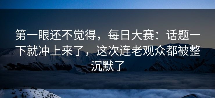 第一眼还不觉得，每日大赛：话题一下就冲上来了，这次连老观众都被整沉默了