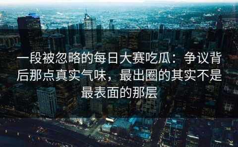 一段被忽略的每日大赛吃瓜：争议背后那点真实气味，最出圈的其实不是最表面的那层