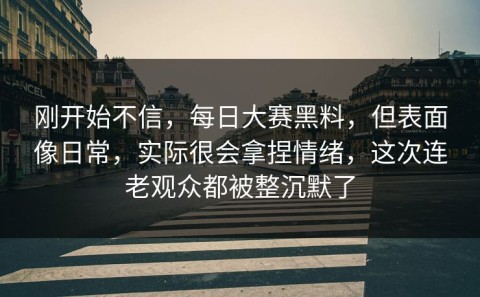 刚开始不信，每日大赛黑料，但表面像日常，实际很会拿捏情绪，这次连老观众都被整沉默了