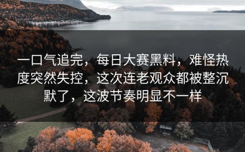 一口气追完，每日大赛黑料，难怪热度突然失控，这次连老观众都被整沉默了，这波节奏明显不一样