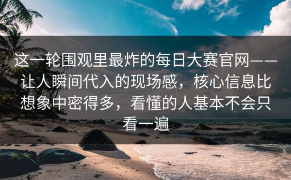 这一轮围观里最炸的每日大赛官网——让人瞬间代入的现场感，核心信息比想象中密得多，看懂的人基本不会只看一遍