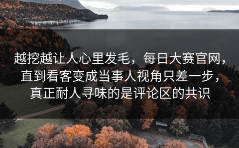 越挖越让人心里发毛，每日大赛官网，直到看客变成当事人视角只差一步，真正耐人寻味的是评论区的共识