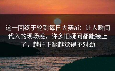 这一回终于轮到每日大赛ai：让人瞬间代入的现场感，许多旧疑问都能接上了，越往下翻越觉得不对劲