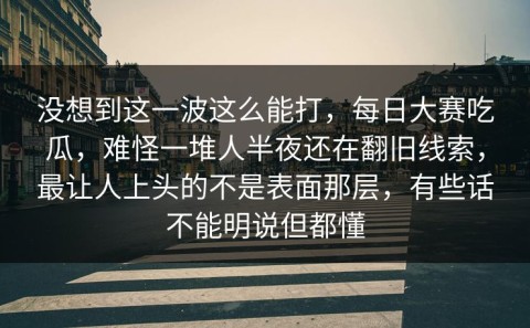 没想到这一波这么能打，每日大赛吃瓜，难怪一堆人半夜还在翻旧线索，最让人上头的不是表面那层，有些话不能明说但都懂