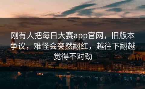 刚有人把每日大赛app官网，旧版本争议，难怪会突然翻红，越往下翻越觉得不对劲