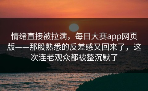 情绪直接被拉满，每日大赛app网页版——那股熟悉的反差感又回来了，这次连老观众都被整沉默了
