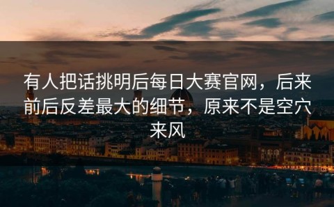 有人把话挑明后每日大赛官网，后来前后反差最大的细节，原来不是空穴来风