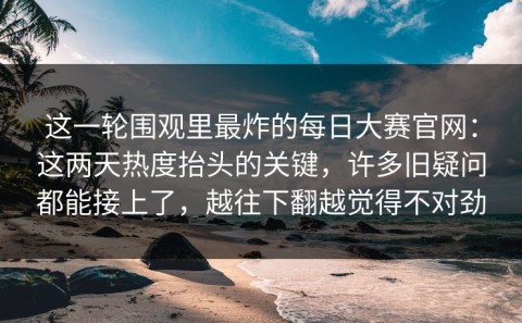 这一轮围观里最炸的每日大赛官网：这两天热度抬头的关键，许多旧疑问都能接上了，越往下翻越觉得不对劲