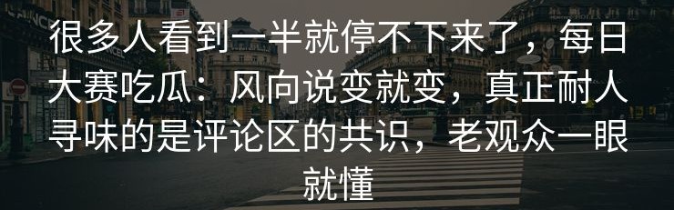 很多人看到一半就停不下来了，每日大赛吃瓜：风向说变就变，真正耐人寻味的是评论区的共识，老观众一眼就懂