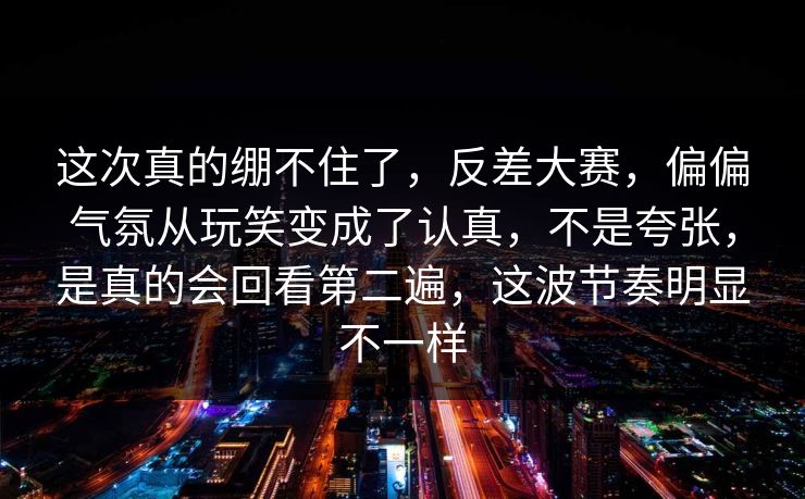 这次真的绷不住了，反差大赛，偏偏气氛从玩笑变成了认真，不是夸张，是真的会回看第二遍，这波节奏明显不一样