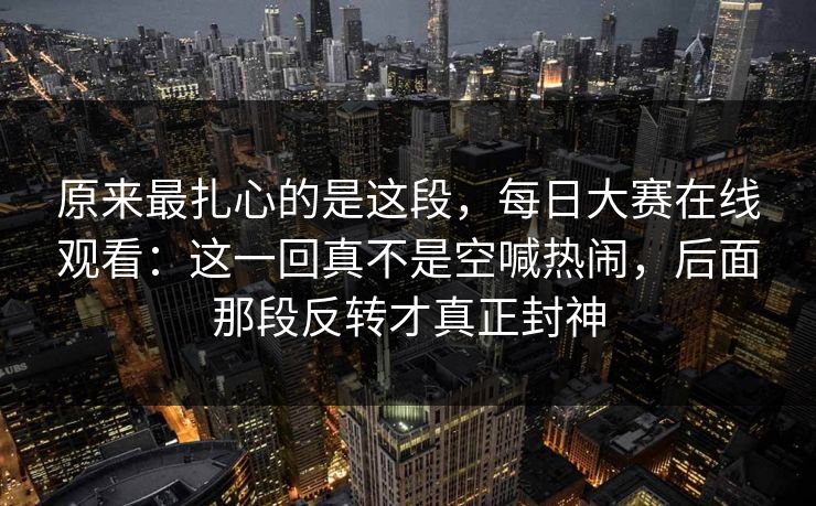 原来最扎心的是这段，每日大赛在线观看：这一回真不是空喊热闹，后面那段反转才真正封神