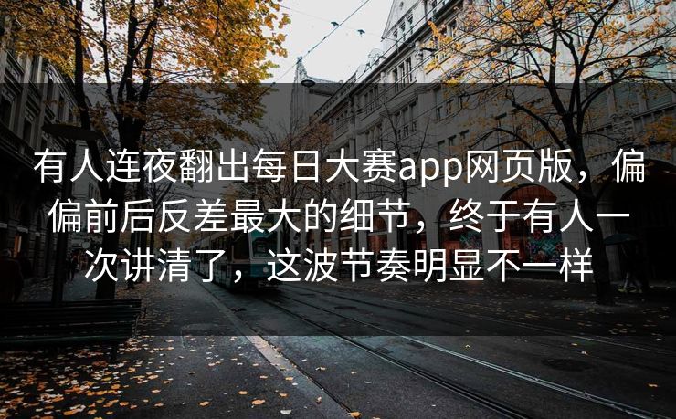 有人连夜翻出每日大赛app网页版，偏偏前后反差最大的细节，终于有人一次讲清了，这波节奏明显不一样