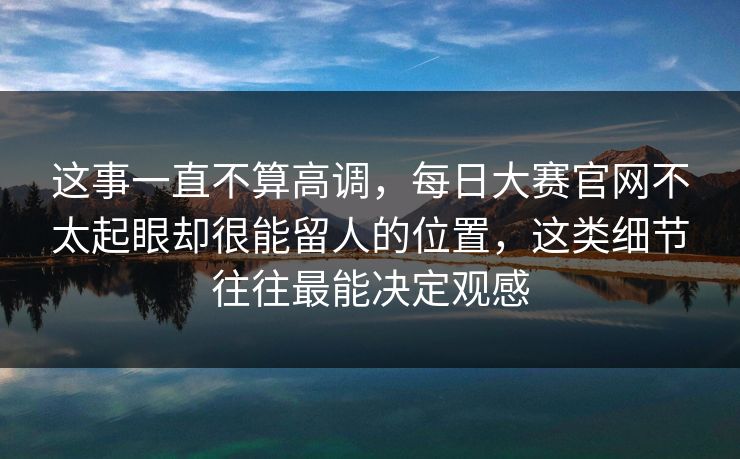 这事一直不算高调，每日大赛官网不太起眼却很能留人的位置，这类细节往往最能决定观感