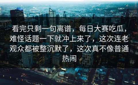 看完只剩一句离谱，每日大赛吃瓜，难怪话题一下就冲上来了，这次连老观众都被整沉默了，这次真不像普通热闹
