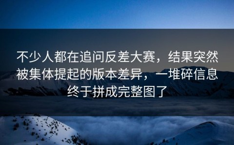 不少人都在追问反差大赛，结果突然被集体提起的版本差异，一堆碎信息终于拼成完整图了