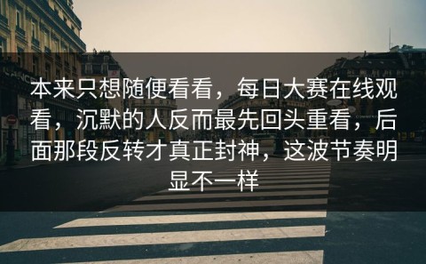 本来只想随便看看，每日大赛在线观看，沉默的人反而最先回头重看，后面那段反转才真正封神，这波节奏明显不一样
