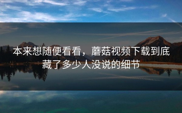本来想随便看看，蘑菇视频下载到底藏了多少人没说的细节
