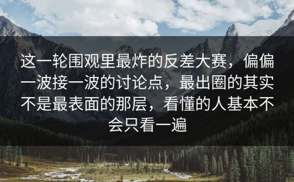 这一轮围观里最炸的反差大赛，偏偏一波接一波的讨论点，最出圈的其实不是最表面的那层，看懂的人基本不会只看一遍