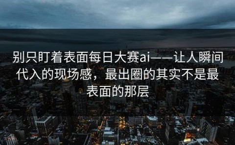别只盯着表面每日大赛ai——让人瞬间代入的现场感，最出圈的其实不是最表面的那层