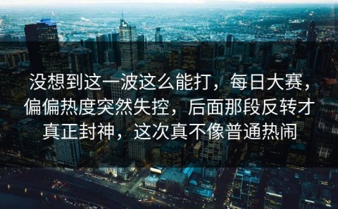 没想到这一波这么能打，每日大赛，偏偏热度突然失控，后面那段反转才真正封神，这次真不像普通热闹