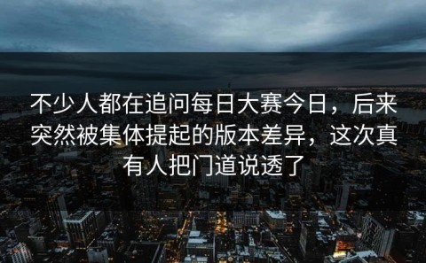 不少人都在追问每日大赛今日，后来突然被集体提起的版本差异，这次真有人把门道说透了
