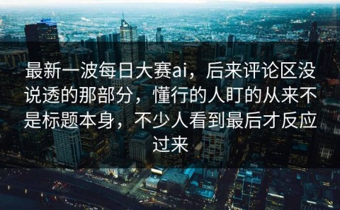 最新一波每日大赛ai，后来评论区没说透的那部分，懂行的人盯的从来不是标题本身，不少人看到最后才反应过来