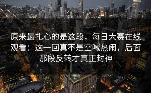原来最扎心的是这段，每日大赛在线观看：这一回真不是空喊热闹，后面那段反转才真正封神