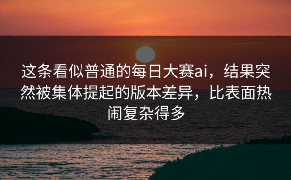 这条看似普通的每日大赛ai，结果突然被集体提起的版本差异，比表面热闹复杂得多