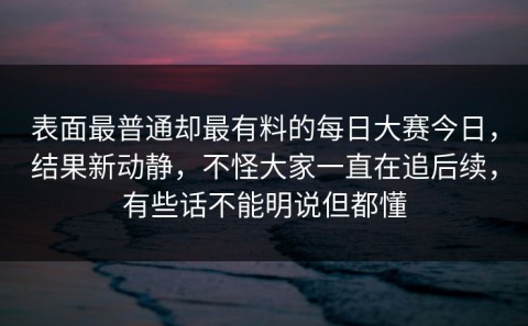表面最普通却最有料的每日大赛今日，结果新动静，不怪大家一直在追后续，有些话不能明说但都懂