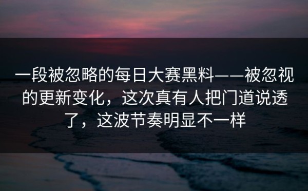 一段被忽略的每日大赛黑料——被忽视的更新变化，这次真有人把门道说透了，这波节奏明显不一样