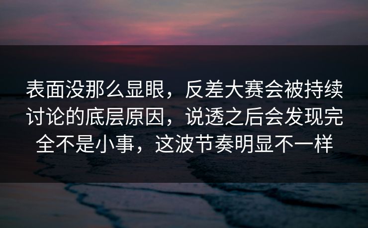 表面没那么显眼，反差大赛会被持续讨论的底层原因，说透之后会发现完全不是小事，这波节奏明显不一样