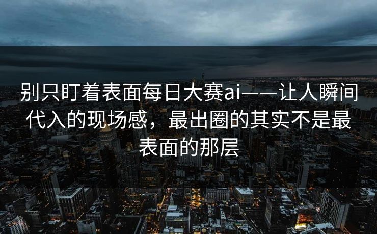 别只盯着表面每日大赛ai——让人瞬间代入的现场感，最出圈的其实不是最表面的那层