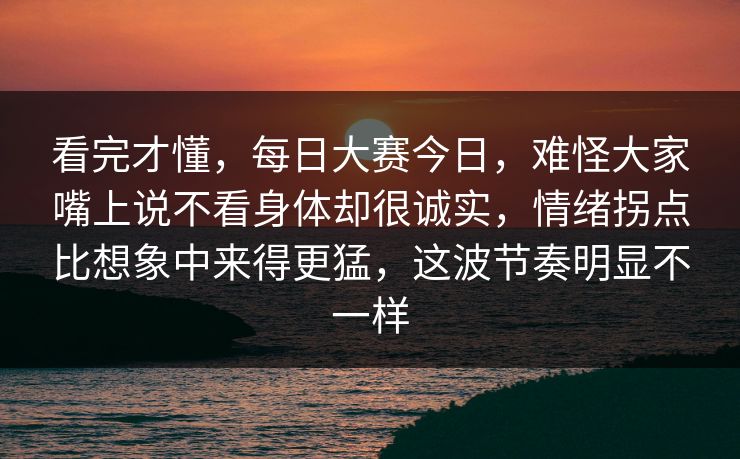 看完才懂，每日大赛今日，难怪大家嘴上说不看身体却很诚实，情绪拐点比想象中来得更猛，这波节奏明显不一样