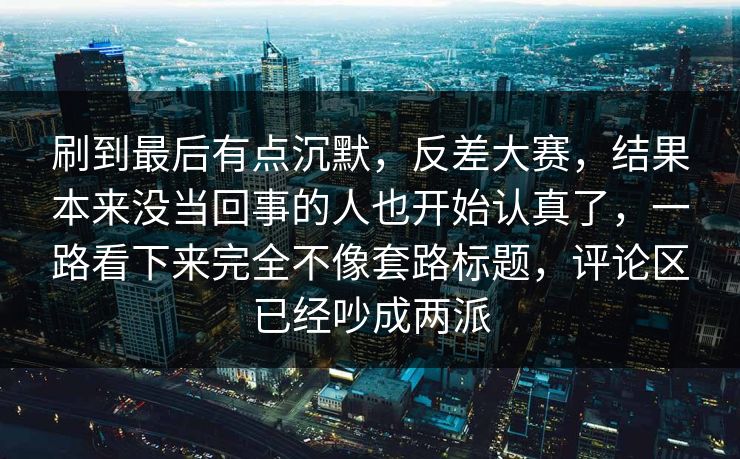 刷到最后有点沉默，反差大赛，结果本来没当回事的人也开始认真了，一路看下来完全不像套路标题，评论区已经吵成两派