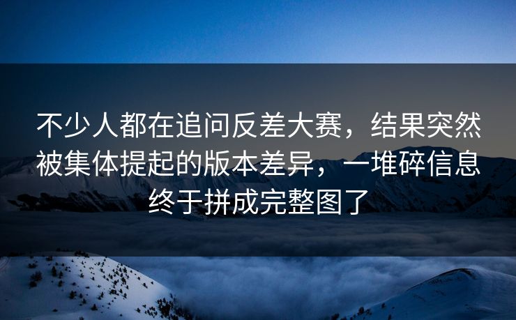 不少人都在追问反差大赛，结果突然被集体提起的版本差异，一堆碎信息终于拼成完整图了