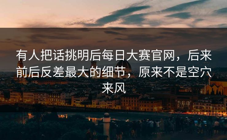 有人把话挑明后每日大赛官网，后来前后反差最大的细节，原来不是空穴来风